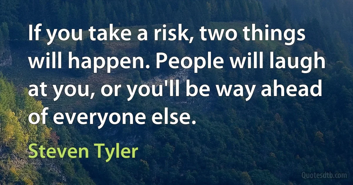 If you take a risk, two things will happen. People will laugh at you, or you'll be way ahead of everyone else. (Steven Tyler)