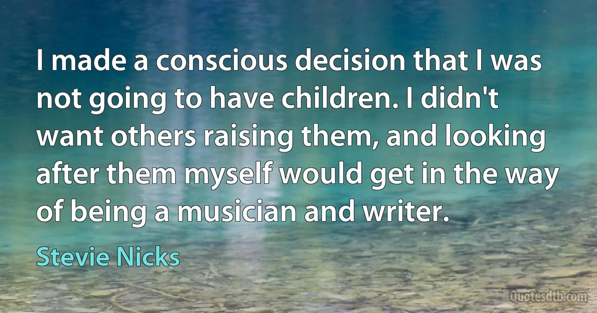 I made a conscious decision that I was not going to have children. I didn't want others raising them, and looking after them myself would get in the way of being a musician and writer. (Stevie Nicks)