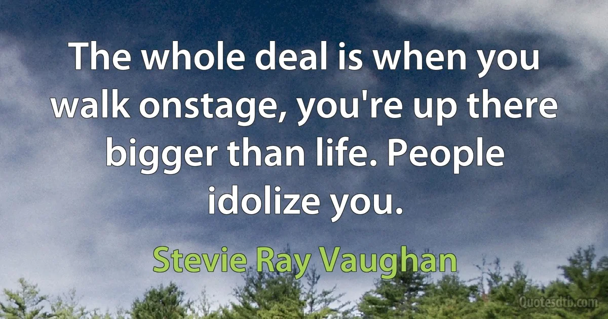 The whole deal is when you walk onstage, you're up there bigger than life. People idolize you. (Stevie Ray Vaughan)