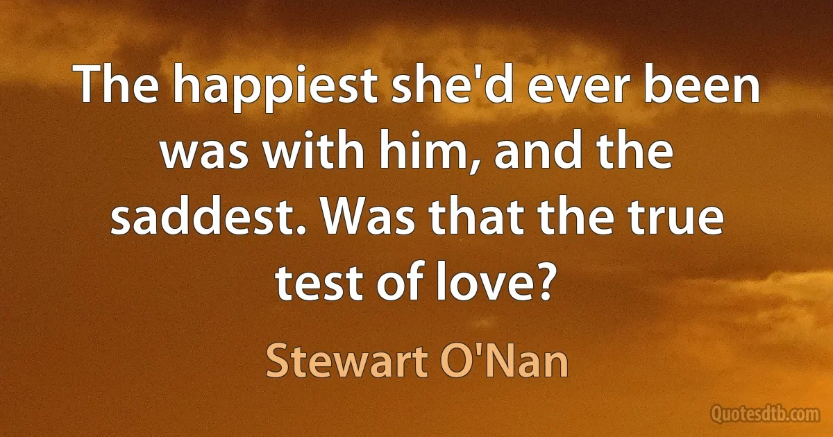 The happiest she'd ever been was with him, and the saddest. Was that the true test of love? (Stewart O'Nan)