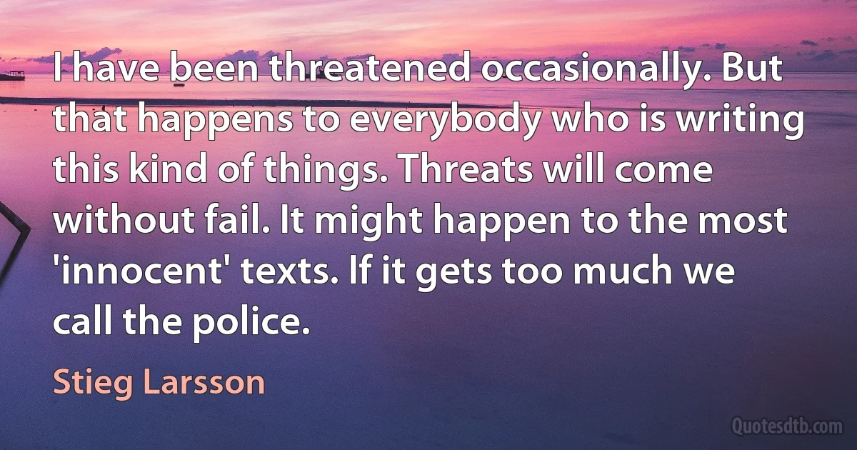 I have been threatened occasionally. But that happens to everybody who is writing this kind of things. Threats will come without fail. It might happen to the most 'innocent' texts. If it gets too much we call the police. (Stieg Larsson)