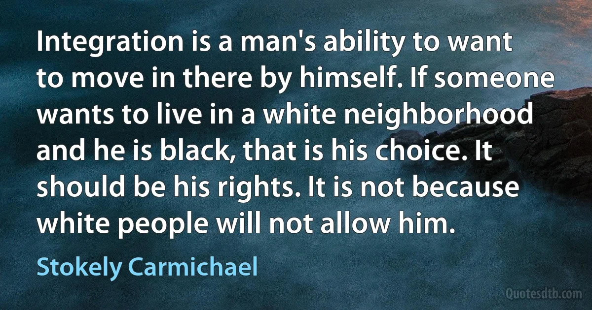 Integration is a man's ability to want to move in there by himself. If someone wants to live in a white neighborhood and he is black, that is his choice. It should be his rights. It is not because white people will not allow him. (Stokely Carmichael)