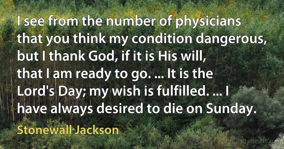 I see from the number of physicians that you think my condition dangerous, but I thank God, if it is His will, that I am ready to go. ... It is the Lord's Day; my wish is fulfilled. ... I have always desired to die on Sunday. (Stonewall Jackson)