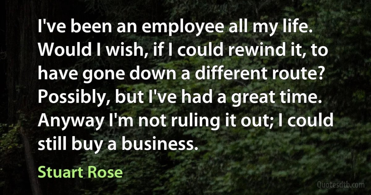 I've been an employee all my life. Would I wish, if I could rewind it, to have gone down a different route? Possibly, but I've had a great time. Anyway I'm not ruling it out; I could still buy a business. (Stuart Rose)