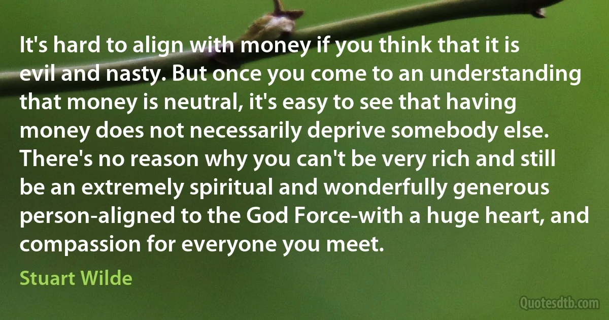 It's hard to align with money if you think that it is evil and nasty. But once you come to an understanding that money is neutral, it's easy to see that having money does not necessarily deprive somebody else. There's no reason why you can't be very rich and still be an extremely spiritual and wonderfully generous person-aligned to the God Force-with a huge heart, and compassion for everyone you meet. (Stuart Wilde)