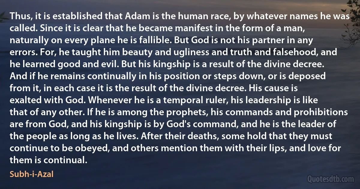 Thus, it is established that Adam is the human race, by whatever names he was called. Since it is clear that he became manifest in the form of a man, naturally on every plane he is fallible. But God is not his partner in any errors. For, he taught him beauty and ugliness and truth and falsehood, and he learned good and evil. But his kingship is a result of the divine decree. And if he remains continually in his position or steps down, or is deposed from it, in each case it is the result of the divine decree. His cause is exalted with God. Whenever he is a temporal ruler, his leadership is like that of any other. If he is among the prophets, his commands and prohibitions are from God, and his kingship is by God's command, and he is the leader of the people as long as he lives. After their deaths, some hold that they must continue to be obeyed, and others mention them with their lips, and love for them is continual. (Subh-i-Azal)