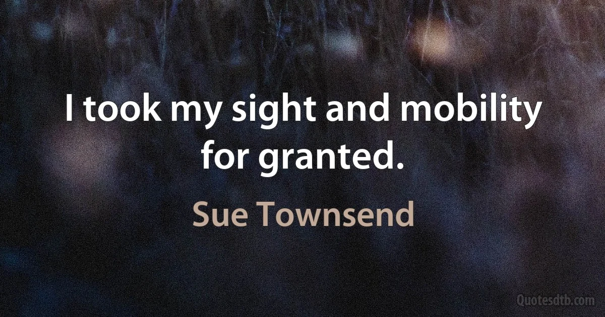 I took my sight and mobility for granted. (Sue Townsend)