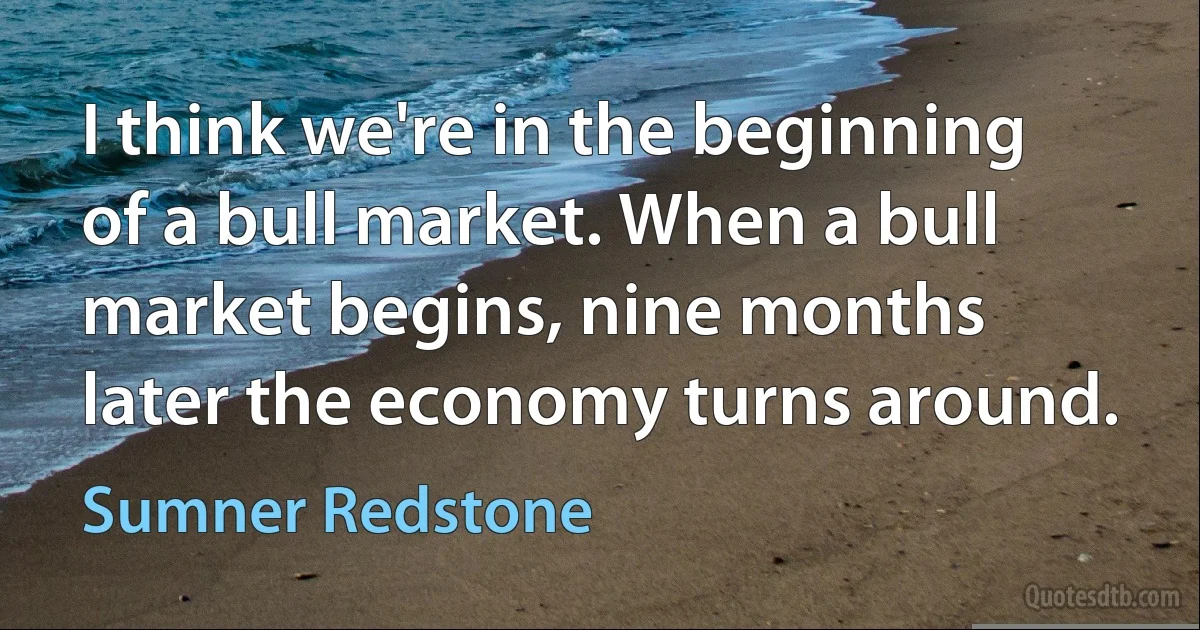 I think we're in the beginning of a bull market. When a bull market begins, nine months later the economy turns around. (Sumner Redstone)