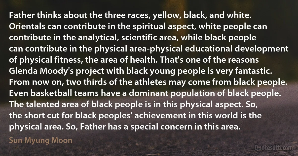 Father thinks about the three races, yellow, black, and white. Orientals can contribute in the spiritual aspect, white people can contribute in the analytical, scientific area, while black people can contribute in the physical area-physical educational development of physical fitness, the area of health. That's one of the reasons Glenda Moody's project with black young people is very fantastic. From now on, two thirds of the athletes may come from black people. Even basketball teams have a dominant population of black people. The talented area of black people is in this physical aspect. So, the short cut for black peoples' achievement in this world is the physical area. So, Father has a special concern in this area. (Sun Myung Moon)