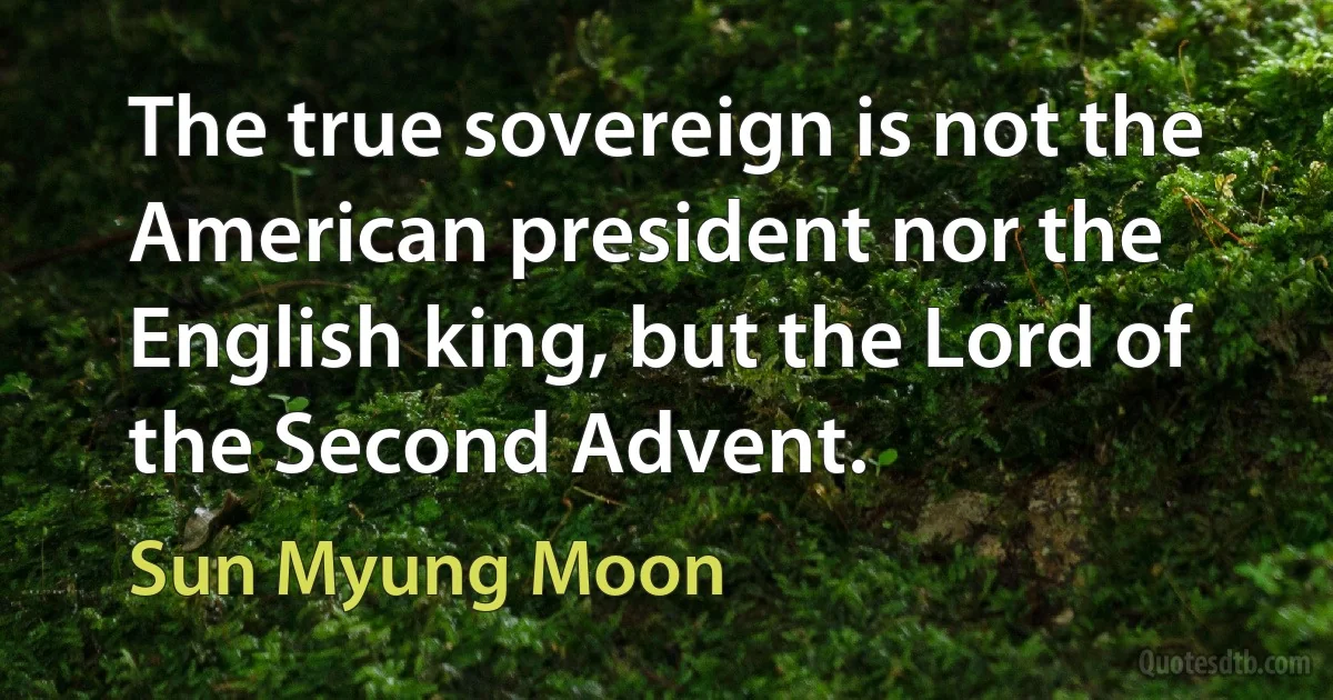 The true sovereign is not the American president nor the English king, but the Lord of the Second Advent. (Sun Myung Moon)