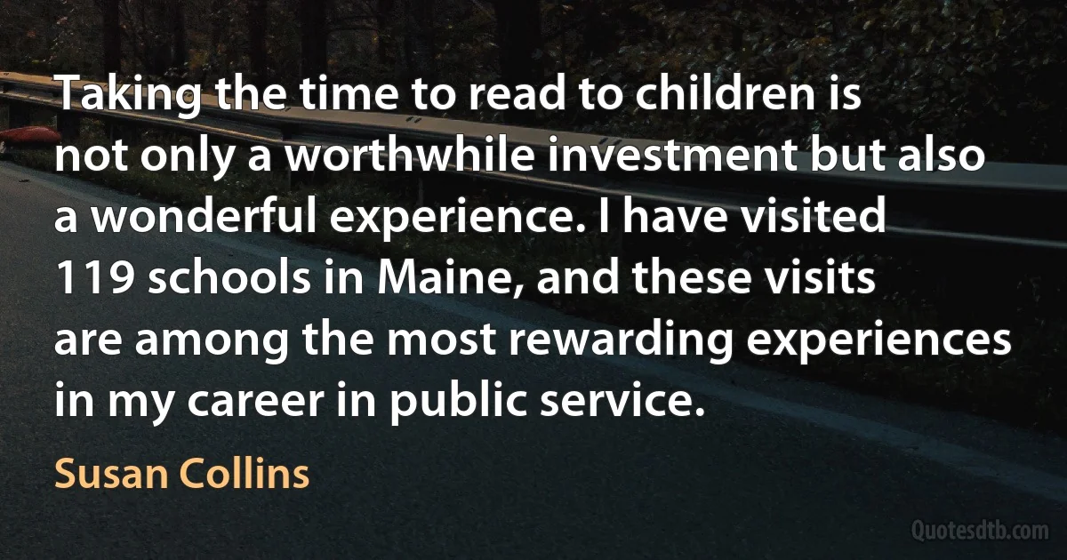 Taking the time to read to children is not only a worthwhile investment but also a wonderful experience. I have visited 119 schools in Maine, and these visits are among the most rewarding experiences in my career in public service. (Susan Collins)