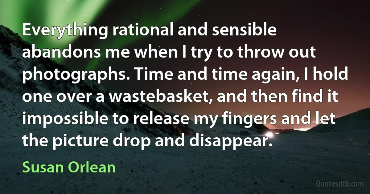 Everything rational and sensible abandons me when I try to throw out photographs. Time and time again, I hold one over a wastebasket, and then find it impossible to release my fingers and let the picture drop and disappear. (Susan Orlean)