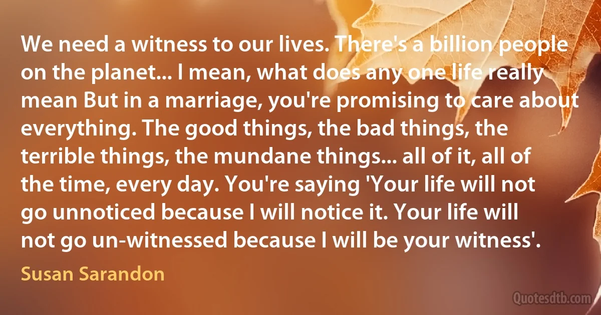 We need a witness to our lives. There's a billion people on the planet... I mean, what does any one life really mean But in a marriage, you're promising to care about everything. The good things, the bad things, the terrible things, the mundane things... all of it, all of the time, every day. You're saying 'Your life will not go unnoticed because I will notice it. Your life will not go un-witnessed because I will be your witness'. (Susan Sarandon)