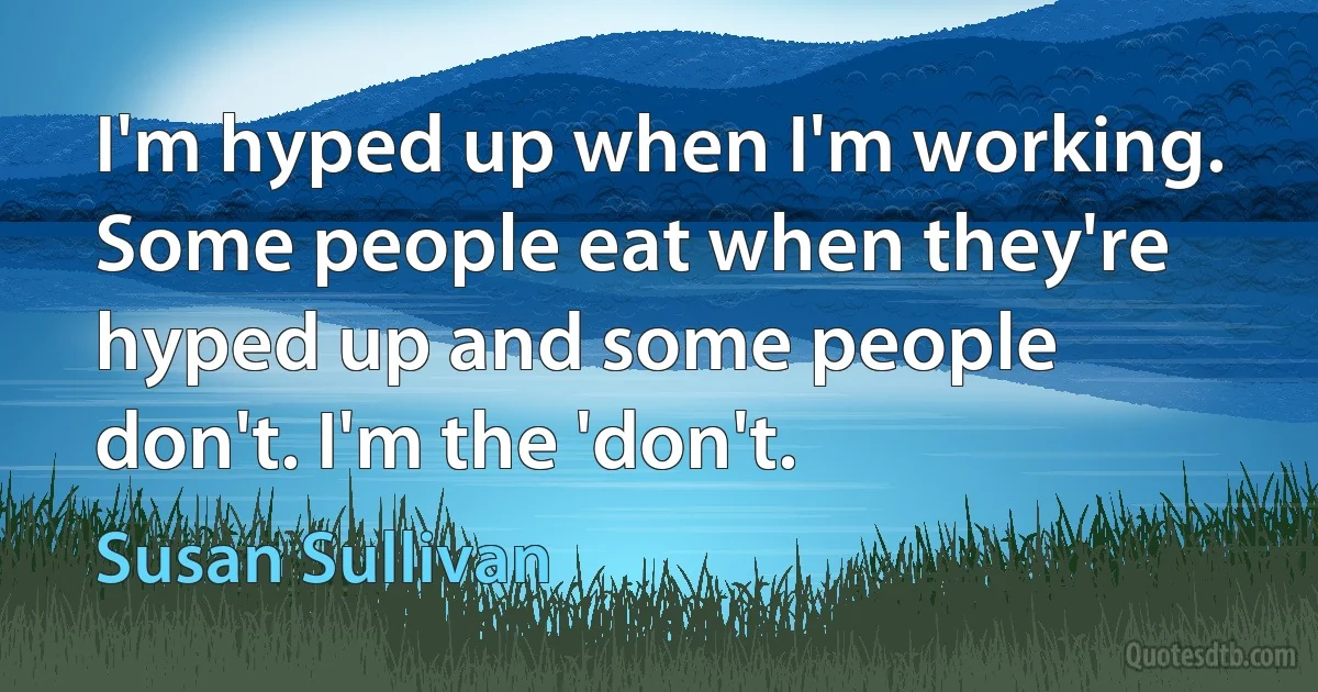 I'm hyped up when I'm working. Some people eat when they're hyped up and some people don't. I'm the 'don't. (Susan Sullivan)