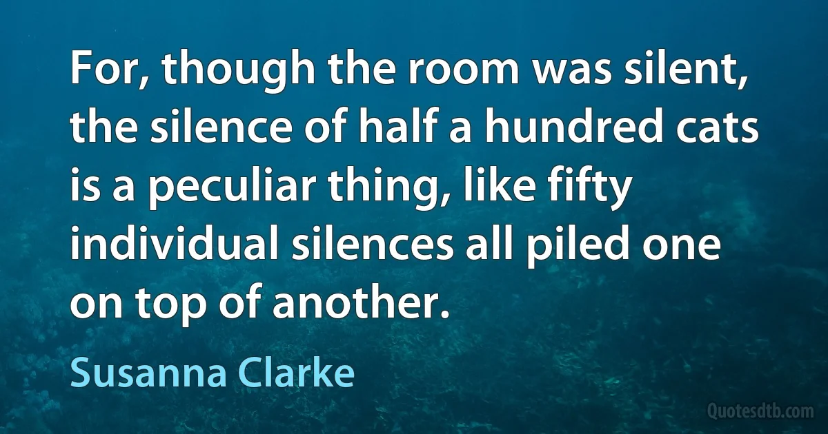 For, though the room was silent, the silence of half a hundred cats is a peculiar thing, like fifty individual silences all piled one on top of another. (Susanna Clarke)