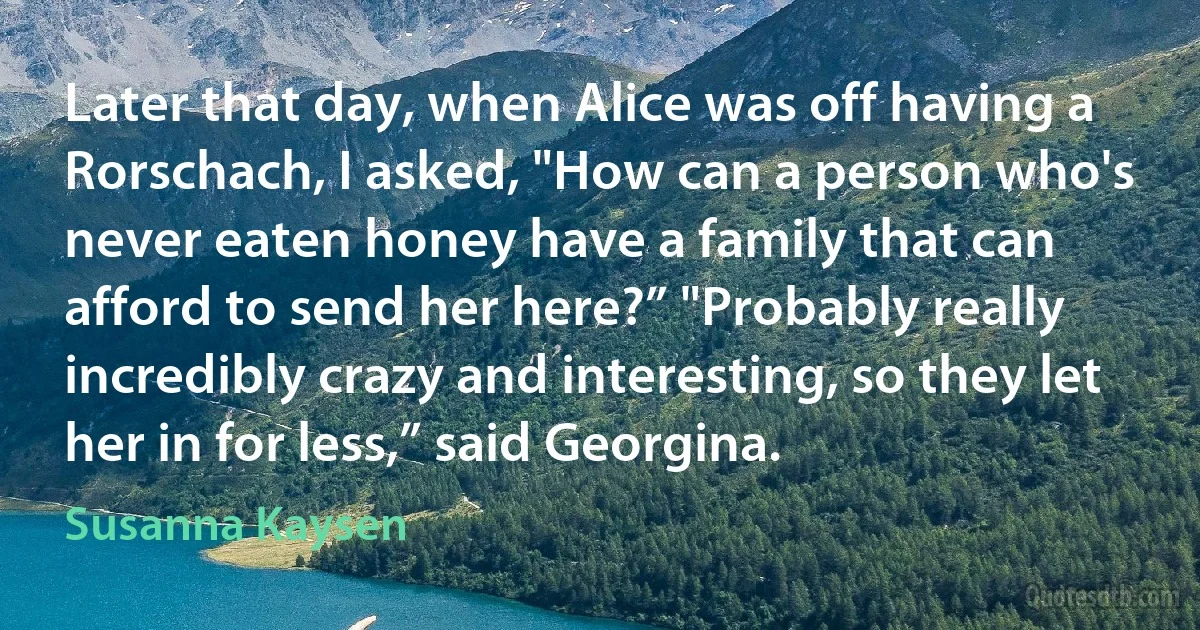 Later that day, when Alice was off having a Rorschach, I asked, "How can a person who's never eaten honey have a family that can afford to send her here?” "Probably really incredibly crazy and interesting, so they let her in for less,” said Georgina. (Susanna Kaysen)