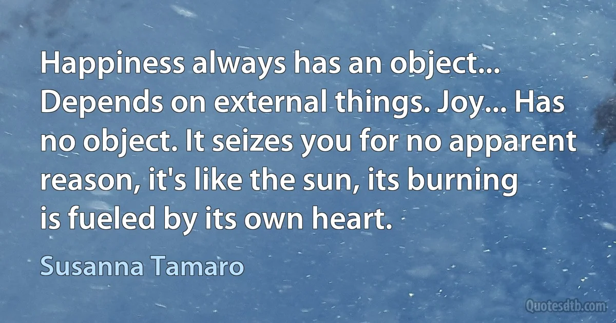 Happiness always has an object... Depends on external things. Joy... Has no object. It seizes you for no apparent reason, it's like the sun, its burning is fueled by its own heart. (Susanna Tamaro)