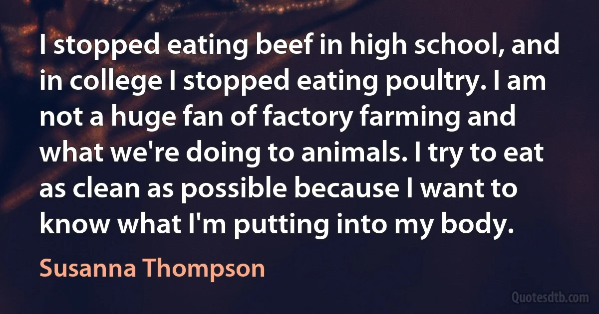 I stopped eating beef in high school, and in college I stopped eating poultry. I am not a huge fan of factory farming and what we're doing to animals. I try to eat as clean as possible because I want to know what I'm putting into my body. (Susanna Thompson)