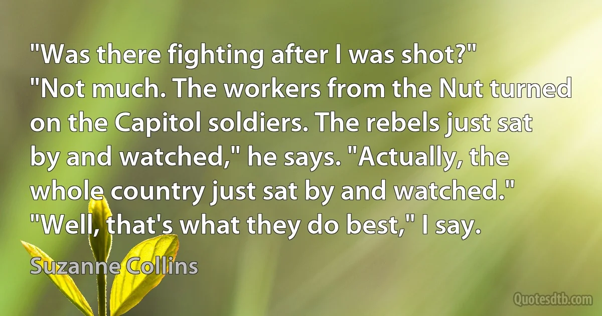 "Was there fighting after I was shot?"
"Not much. The workers from the Nut turned on the Capitol soldiers. The rebels just sat by and watched," he says. "Actually, the whole country just sat by and watched."
"Well, that's what they do best," I say. (Suzanne Collins)