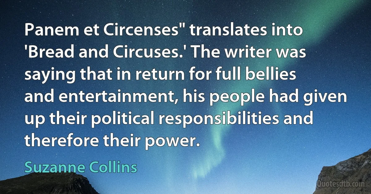 Panem et Circenses" translates into 'Bread and Circuses.' The writer was saying that in return for full bellies and entertainment, his people had given up their political responsibilities and therefore their power. (Suzanne Collins)