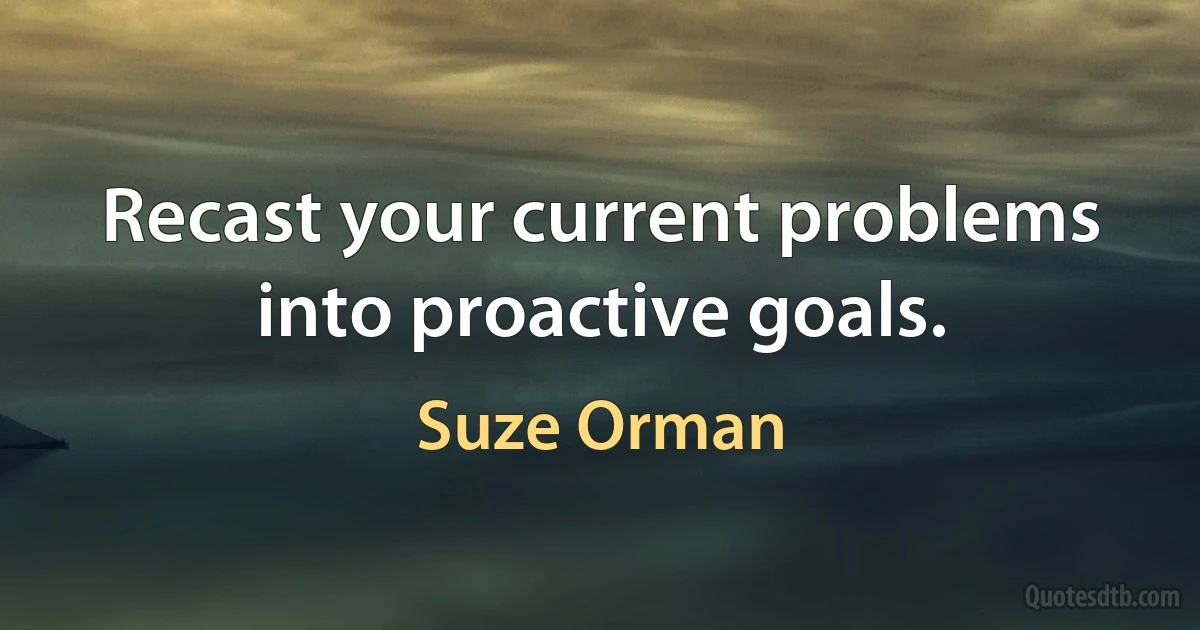 Recast your current problems into proactive goals. (Suze Orman)