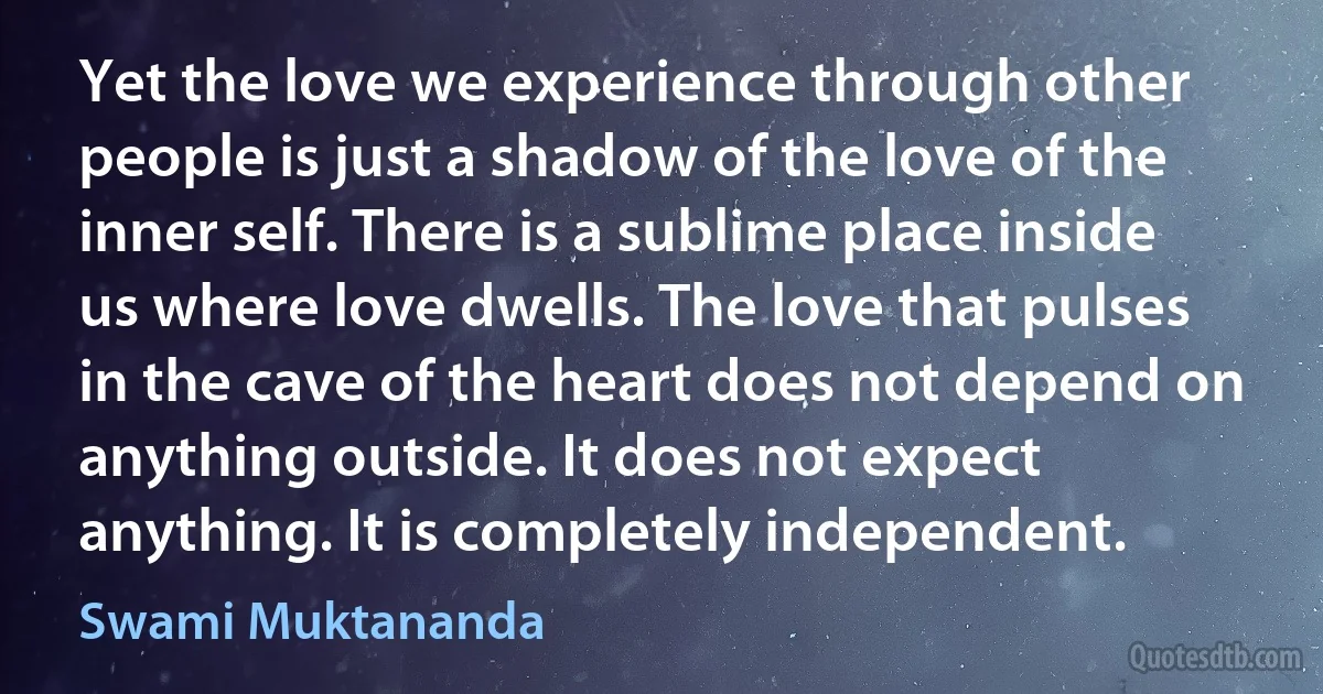 Yet the love we experience through other people is just a shadow of the love of the inner self. There is a sublime place inside us where love dwells. The love that pulses in the cave of the heart does not depend on anything outside. It does not expect anything. It is completely independent. (Swami Muktananda)