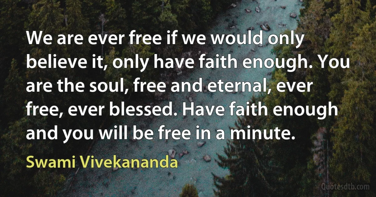 We are ever free if we would only believe it, only have faith enough. You are the soul, free and eternal, ever free, ever blessed. Have faith enough and you will be free in a minute. (Swami Vivekananda)