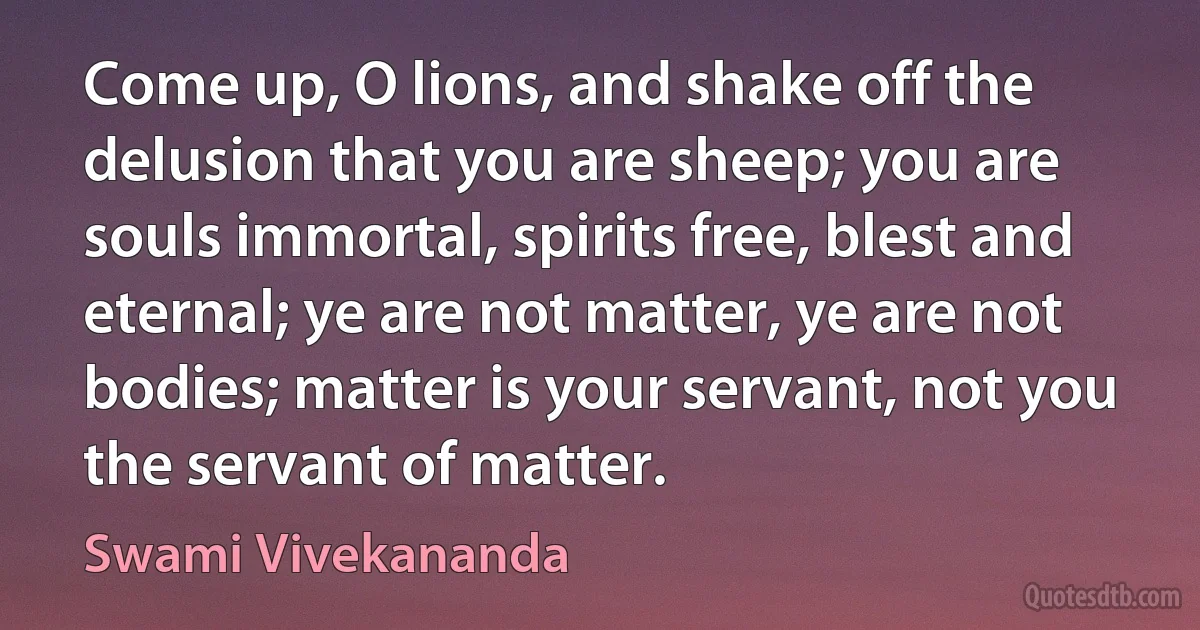 Come up, O lions, and shake off the delusion that you are sheep; you are souls immortal, spirits free, blest and eternal; ye are not matter, ye are not bodies; matter is your servant, not you the servant of matter. (Swami Vivekananda)