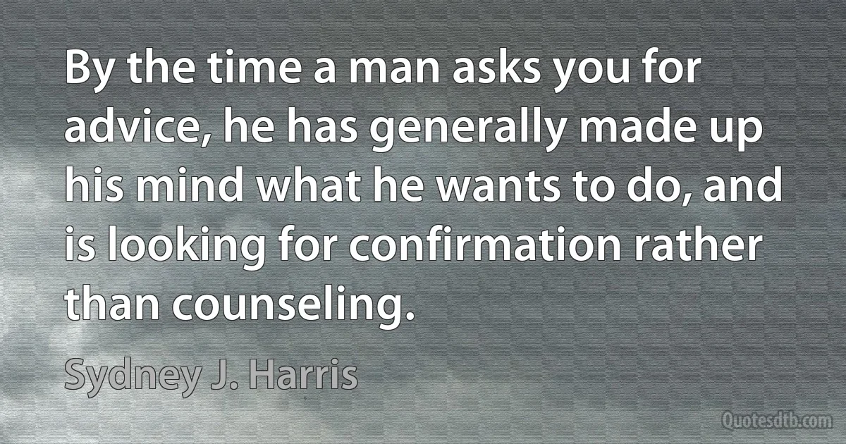 By the time a man asks you for advice, he has generally made up his mind what he wants to do, and is looking for confirmation rather than counseling. (Sydney J. Harris)