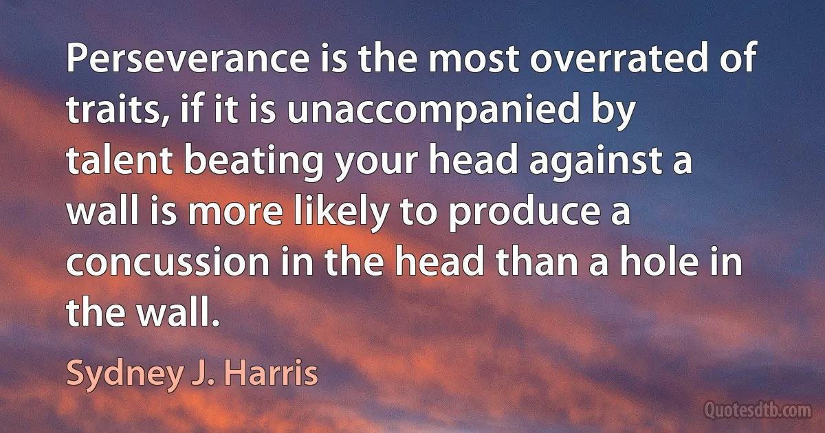 Perseverance is the most overrated of traits, if it is unaccompanied by talent beating your head against a wall is more likely to produce a concussion in the head than a hole in the wall. (Sydney J. Harris)