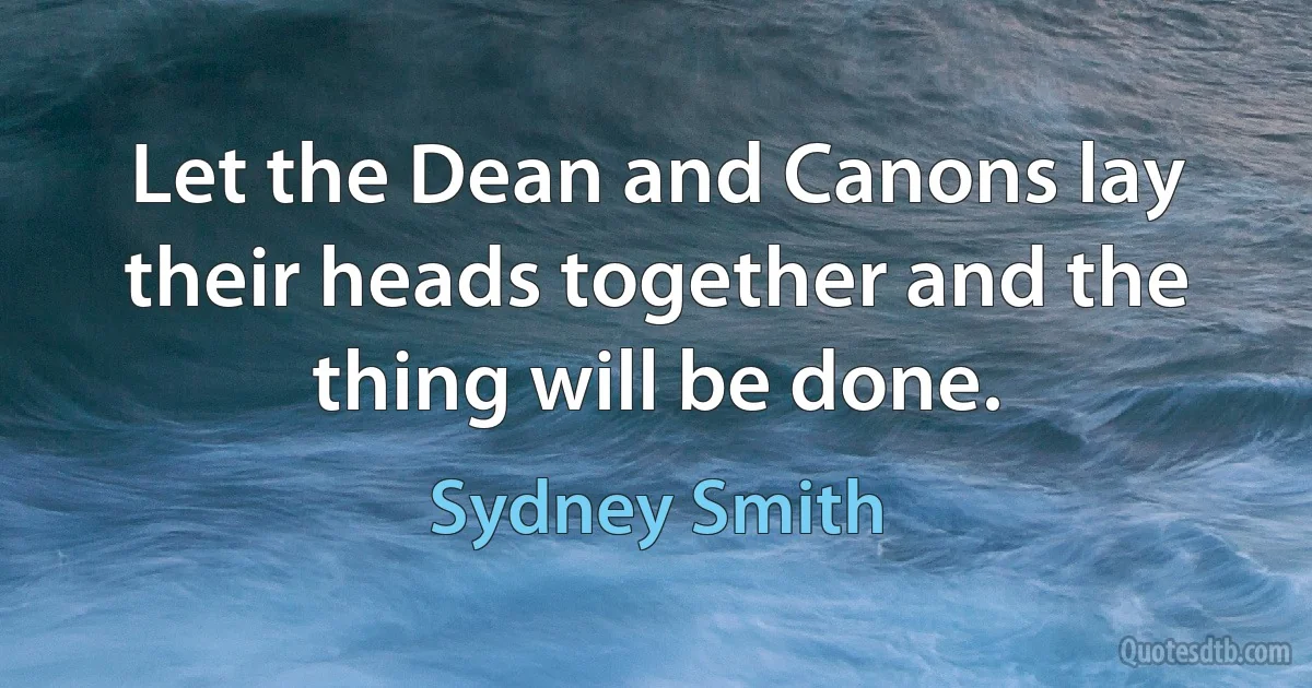 Let the Dean and Canons lay their heads together and the thing will be done. (Sydney Smith)