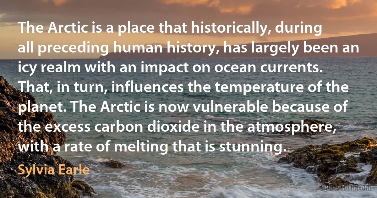 The Arctic is a place that historically, during all preceding human history, has largely been an icy realm with an impact on ocean currents. That, in turn, influences the temperature of the planet. The Arctic is now vulnerable because of the excess carbon dioxide in the atmosphere, with a rate of melting that is stunning. (Sylvia Earle)