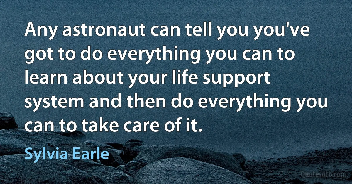 Any astronaut can tell you you've got to do everything you can to learn about your life support system and then do everything you can to take care of it. (Sylvia Earle)