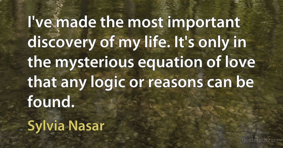 I've made the most important discovery of my life. It's only in the mysterious equation of love that any logic or reasons can be found. (Sylvia Nasar)