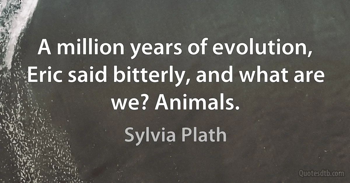 A million years of evolution, Eric said bitterly, and what are we? Animals. (Sylvia Plath)