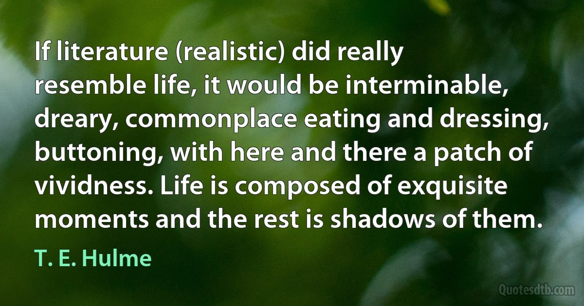 If literature (realistic) did really resemble life, it would be interminable, dreary, commonplace eating and dressing, buttoning, with here and there a patch of vividness. Life is composed of exquisite moments and the rest is shadows of them. (T. E. Hulme)