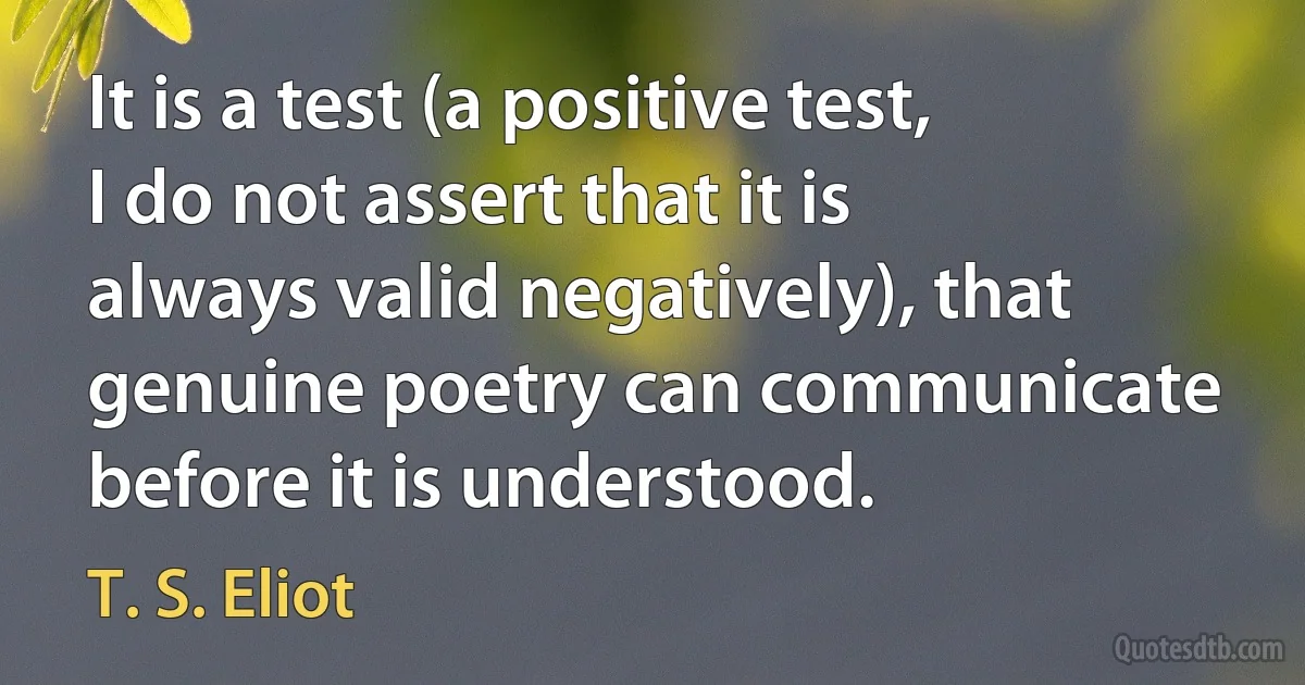 It is a test (a positive test, I do not assert that it is always valid negatively), that genuine poetry can communicate before it is understood. (T. S. Eliot)