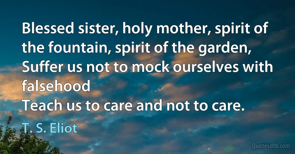 Blessed sister, holy mother, spirit of the fountain, spirit of the garden,
Suffer us not to mock ourselves with falsehood
Teach us to care and not to care. (T. S. Eliot)