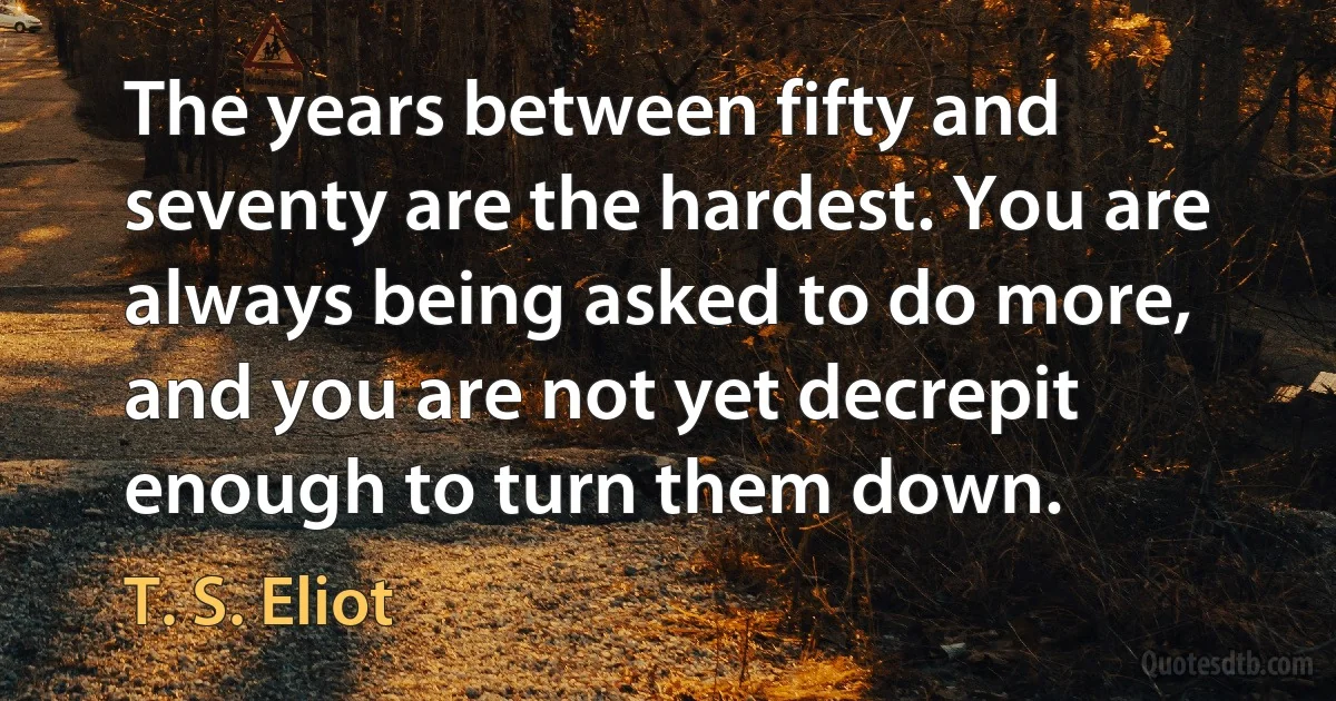 The years between fifty and seventy are the hardest. You are always being asked to do more, and you are not yet decrepit enough to turn them down. (T. S. Eliot)