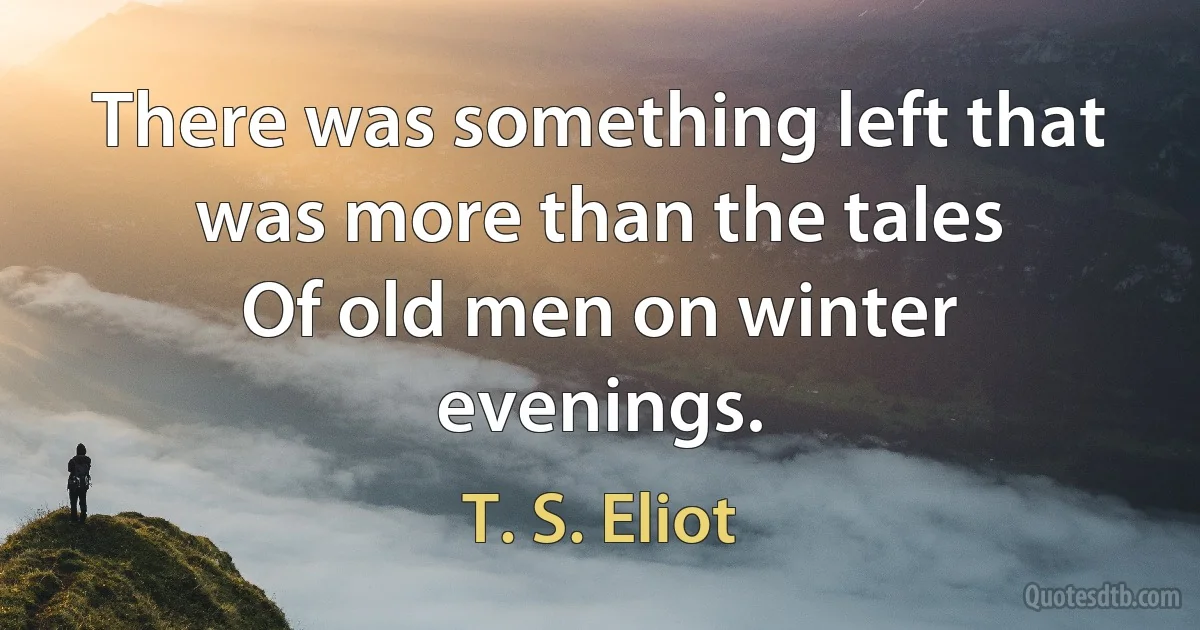 There was something left that was more than the tales
Of old men on winter evenings. (T. S. Eliot)