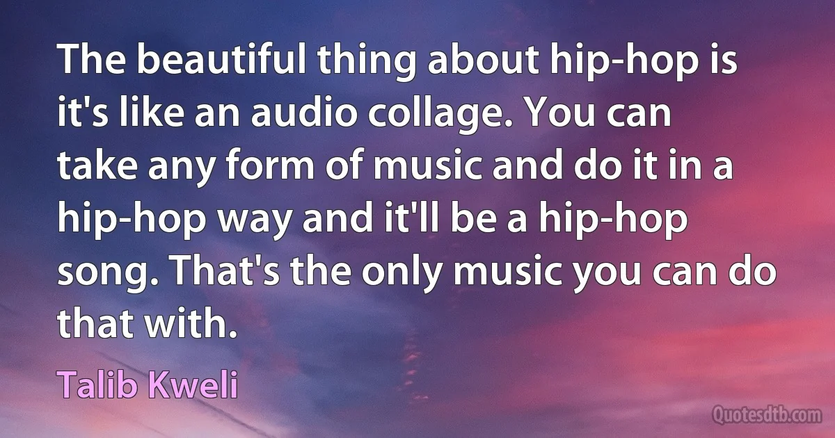 The beautiful thing about hip-hop is it's like an audio collage. You can take any form of music and do it in a hip-hop way and it'll be a hip-hop song. That's the only music you can do that with. (Talib Kweli)