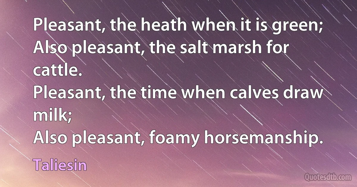 Pleasant, the heath when it is green;
Also pleasant, the salt marsh for cattle.
Pleasant, the time when calves draw milk;
Also pleasant, foamy horsemanship. (Taliesin)