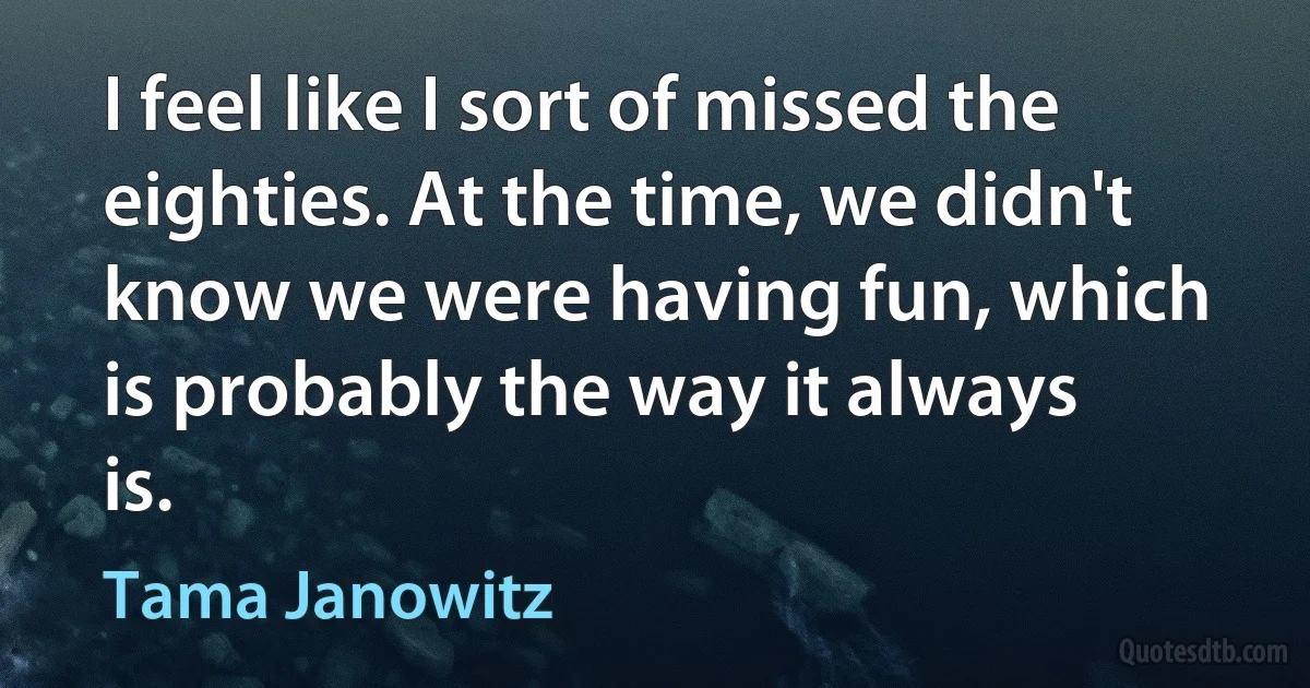 I feel like I sort of missed the eighties. At the time, we didn't know we were having fun, which is probably the way it always is. (Tama Janowitz)