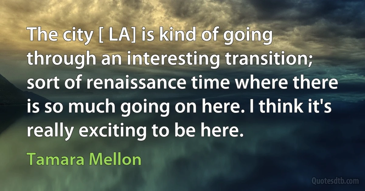 The city [ LA] is kind of going through an interesting transition; sort of renaissance time where there is so much going on here. I think it's really exciting to be here. (Tamara Mellon)