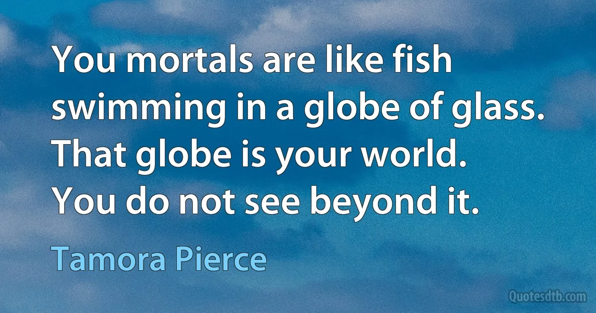 You mortals are like fish
swimming in a globe of glass.
That globe is your world.
You do not see beyond it. (Tamora Pierce)