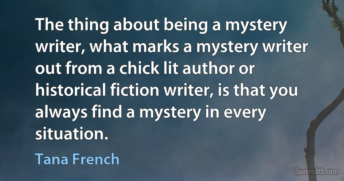 The thing about being a mystery writer, what marks a mystery writer out from a chick lit author or historical fiction writer, is that you always find a mystery in every situation. (Tana French)