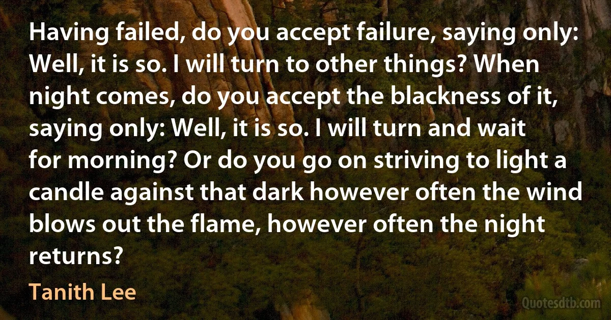 Having failed, do you accept failure, saying only: Well, it is so. I will turn to other things? When night comes, do you accept the blackness of it, saying only: Well, it is so. I will turn and wait for morning? Or do you go on striving to light a candle against that dark however often the wind blows out the flame, however often the night returns? (Tanith Lee)