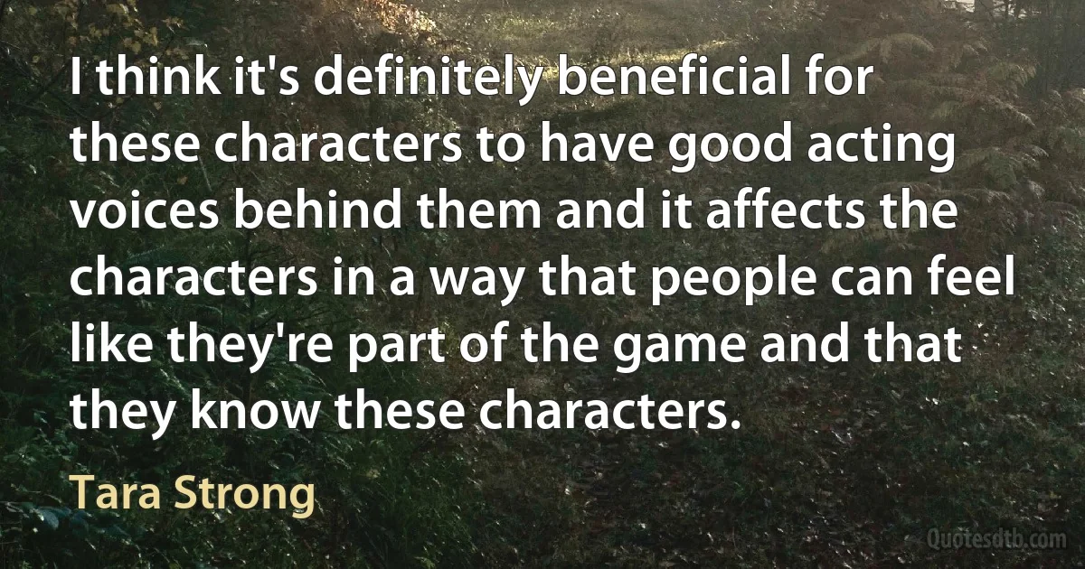 I think it's definitely beneficial for these characters to have good acting voices behind them and it affects the characters in a way that people can feel like they're part of the game and that they know these characters. (Tara Strong)