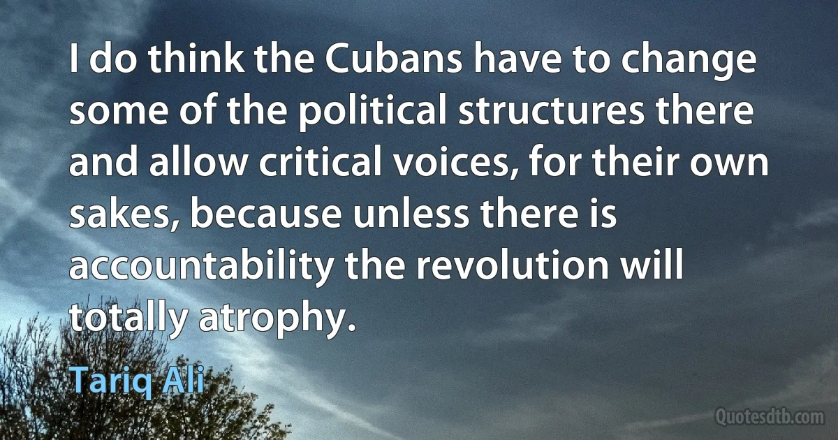 I do think the Cubans have to change some of the political structures there and allow critical voices, for their own sakes, because unless there is accountability the revolution will totally atrophy. (Tariq Ali)