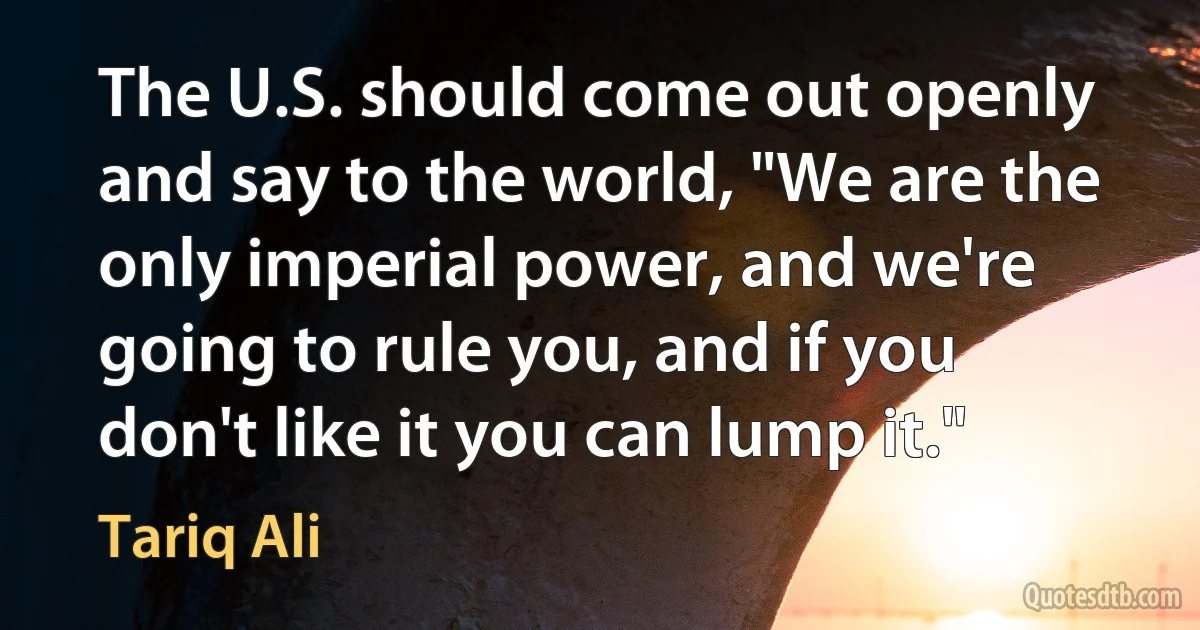 The U.S. should come out openly and say to the world, "We are the only imperial power, and we're going to rule you, and if you don't like it you can lump it." (Tariq Ali)